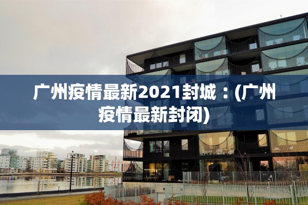 广州疫情最新2021封城︰(广州疫情最新封闭)