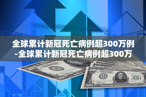 全球累计新冠死亡病例超300万例-全球累计新冠死亡病例超300万例了吗