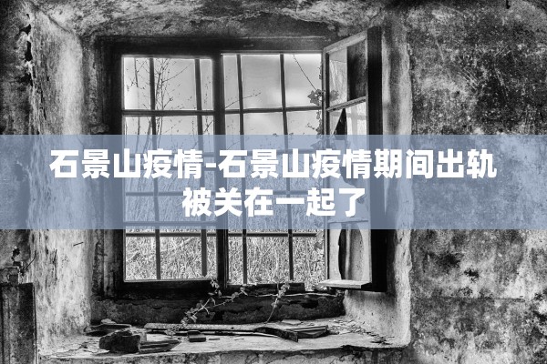 石景山疫情-石景山疫情期间出轨被关在一起了 石景山疫情-石景山疫情期间出轨被关在一起了