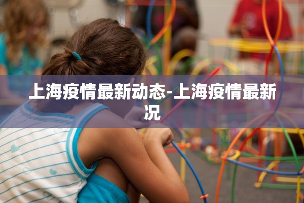 上海疫情最新动态-上海疫情最新况 上海疫情最新动态-上海疫情最新况