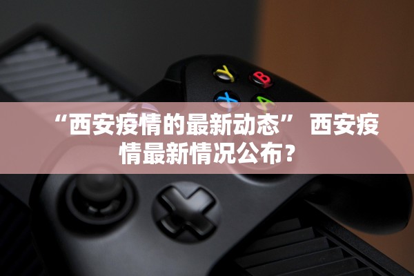 “西安疫情的最新动态” 西安疫情最新情况公布？