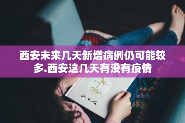 西安未来几天新增病例仍可能较多.西安这几天有没有疫情