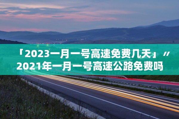「2023一月一号高速免费几天」〃2021年一月一号高速公路免费吗