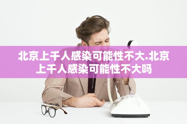 北京上千人感染可能性不大.北京上千人感染可能性不大吗