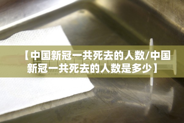 【中国新冠一共死去的人数/中国新冠一共死去的人数是多少】