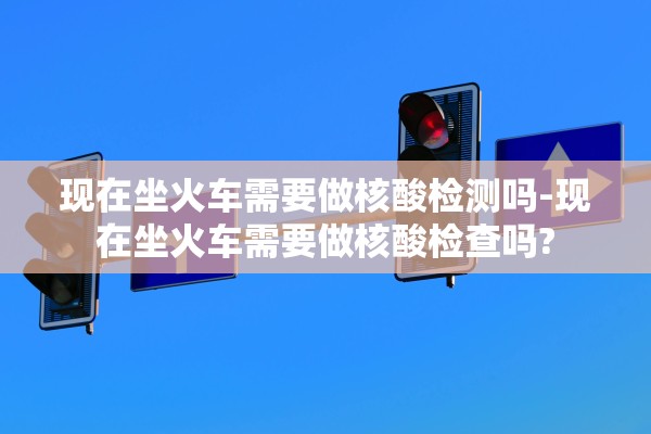 现在坐火车需要做核酸检测吗-现在坐火车需要做核酸检查吗?