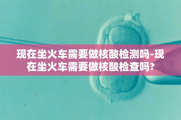 现在坐火车需要做核酸检测吗-现在坐火车需要做核酸检查吗?