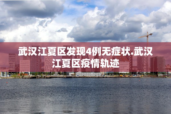 武汉江夏区发现4例无症状.武汉江夏区疫情轨迹