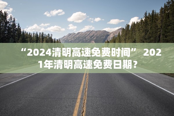 “2024清明高速免费时间” 2021年清明高速免费日期？