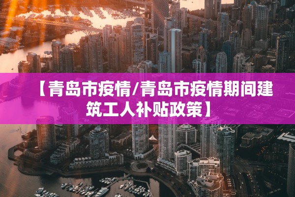 【青岛市疫情/青岛市疫情期间建筑工人补贴政策】