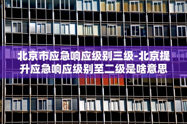 北京市应急响应级别三级-北京提升应急响应级别至二级是啥意思