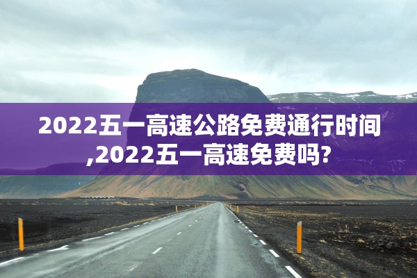 2022五一高速公路免费通行时间,2022五一高速免费吗?
