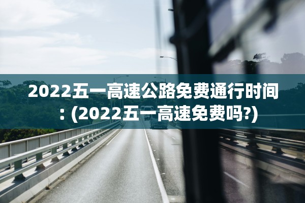 2022五一高速公路免费通行时间︰(2022五一高速免费吗?)