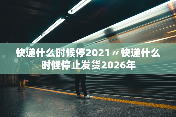快递什么时候停2021〃快递什么时候停止发货2026年