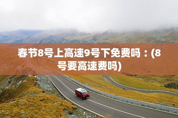 春节8号上高速9号下免费吗︰(8号要高速费吗)
