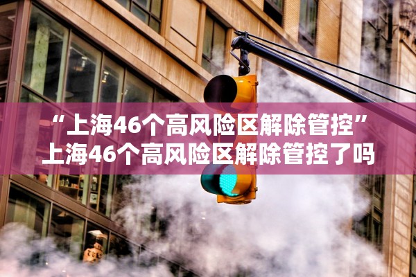 “上海46个高风险区解除管控	” 上海46个高风险区解除管控了吗？