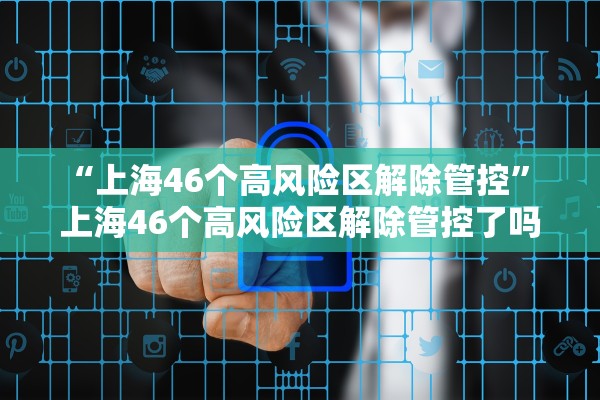 “上海46个高风险区解除管控	” 上海46个高风险区解除管控了吗？