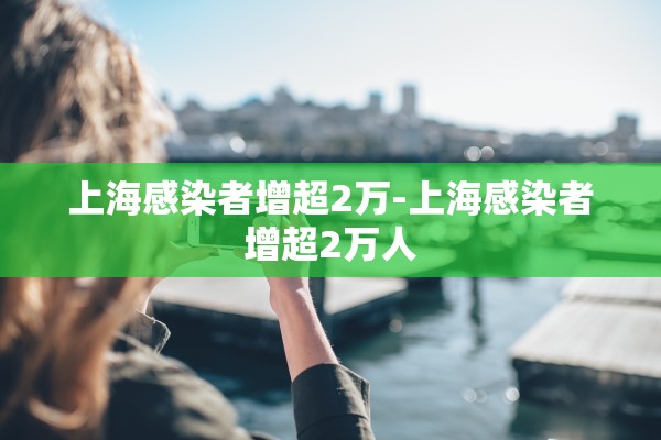 上海感染者增超2万-上海感染者增超2万人