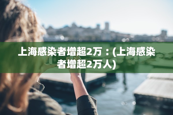 上海感染者增超2万︰(上海感染者增超2万人)