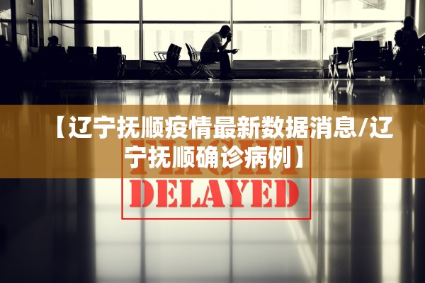 【辽宁抚顺疫情最新数据消息/辽宁抚顺确诊病例】