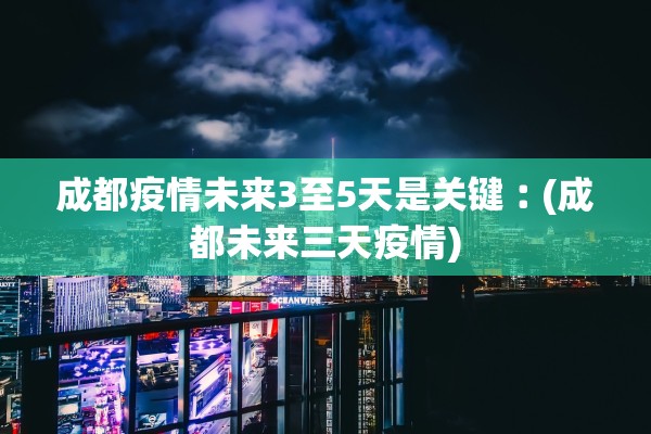 成都疫情未来3至5天是关键︰(成都未来三天疫情)