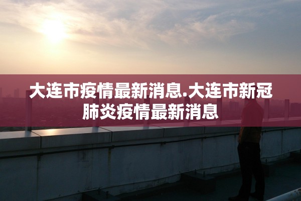 大连市疫情最新消息.大连市新冠肺炎疫情最新消息