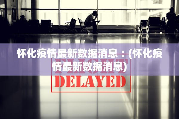 怀化疫情最新数据消息︰(怀化疫情最新数据消息)