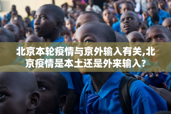 北京本轮疫情与京外输入有关,北京疫情是本土还是外来输入?