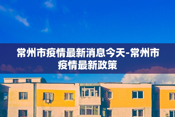 常州市疫情最新消息今天-常州市疫情最新政策