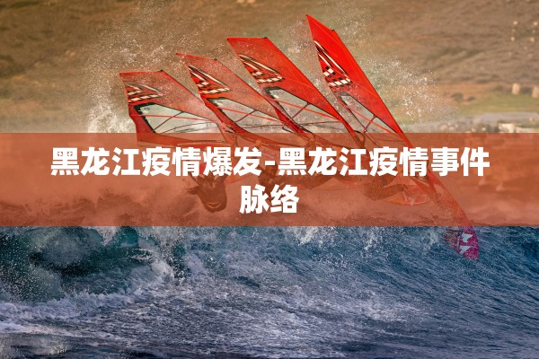 黑龙江疫情爆发-黑龙江疫情事件脉络 黑龙江疫情爆发-黑龙江疫情事件脉络