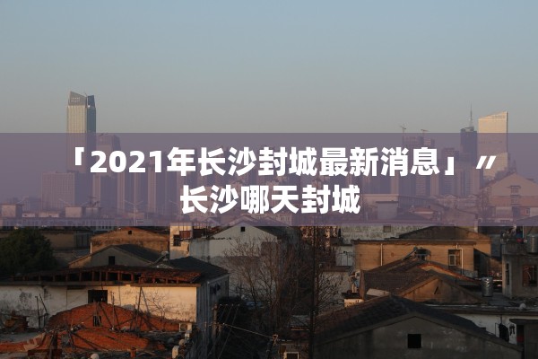 「2021年长沙封城最新消息」〃长沙哪天封城