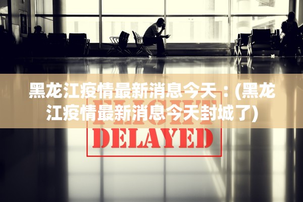 黑龙江疫情最新消息今天︰(黑龙江疫情最新消息今天封城了)