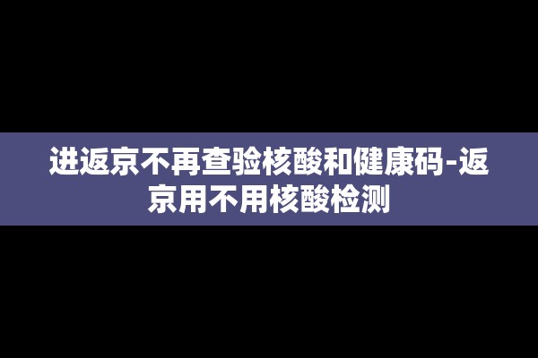 进返京不再查验核酸和健康码-返京用不用核酸检测