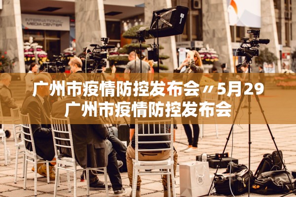 广州市疫情防控发布会〃5月29广州市疫情防控发布会