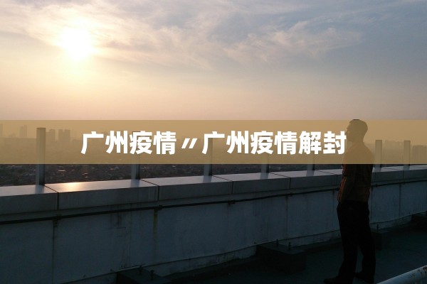 广州疫情〃广州疫情解封 广州疫情〃广州疫情解封