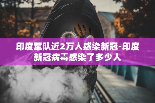 印度军队近2万人感染新冠-印度新冠病毒感染了多少人 印度军队近2万人感染新冠-印度新冠病毒感染了多少人