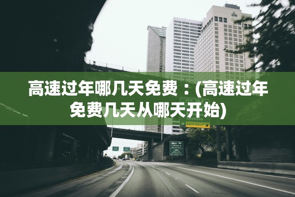 高速过年哪几天免费︰(高速过年免费几天从哪天开始)