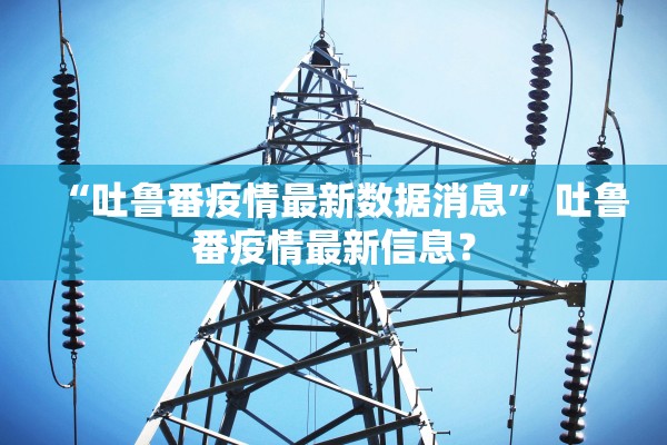“吐鲁番疫情最新数据消息	” 吐鲁番疫情最新信息？