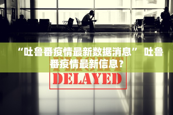 “吐鲁番疫情最新数据消息” 吐鲁番疫情最新信息？