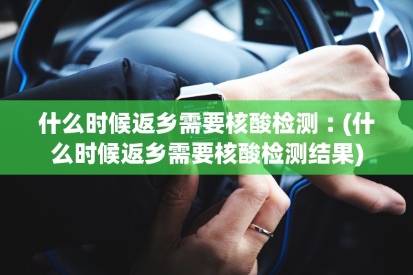 什么时候返乡需要核酸检测︰(什么时候返乡需要核酸检测结果)