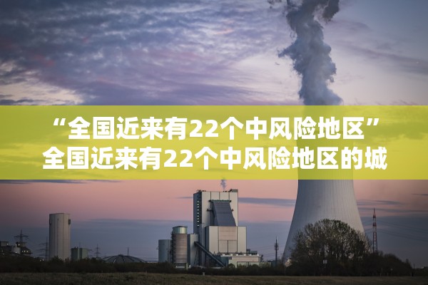“全国近来有22个中风险地区” 全国近来有22个中风险地区的城市？