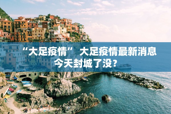 “大足疫情	” 大足疫情最新消息今天封城了没？