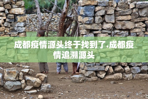 成都疫情源头终于找到了.成都疫情追溯源头 成都疫情源头终于找到了.成都疫情追溯源头