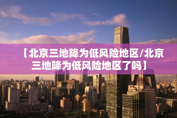 【北京三地降为低风险地区/北京三地降为低风险地区了吗】 【北京三地降为低风险地区/北京三地降为低风险地区了吗】