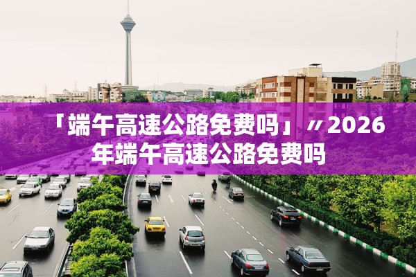 「端午高速公路免费吗」〃2026年端午高速公路免费吗
