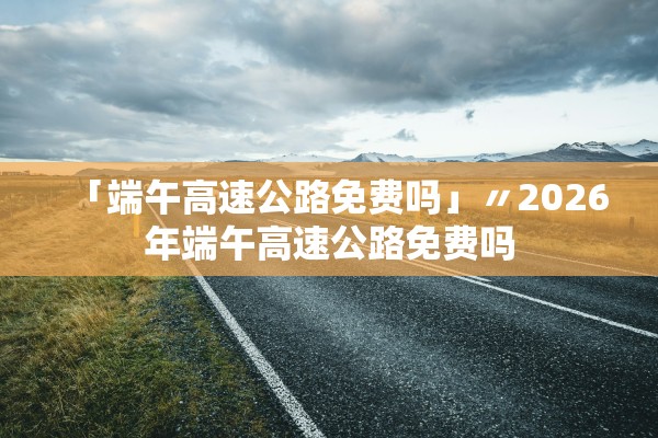 「端午高速公路免费吗」〃2026年端午高速公路免费吗