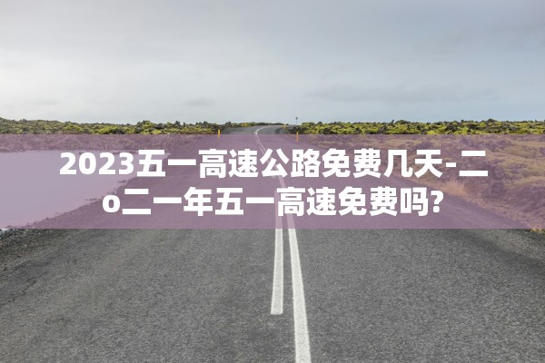 2023五一高速公路免费几天-二o二一年五一高速免费吗?