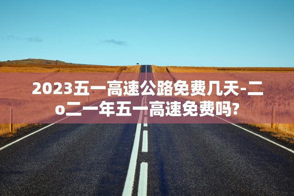 2023五一高速公路免费几天-二o二一年五一高速免费吗?