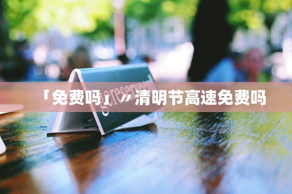 「免费吗」〃清明节高速免费吗