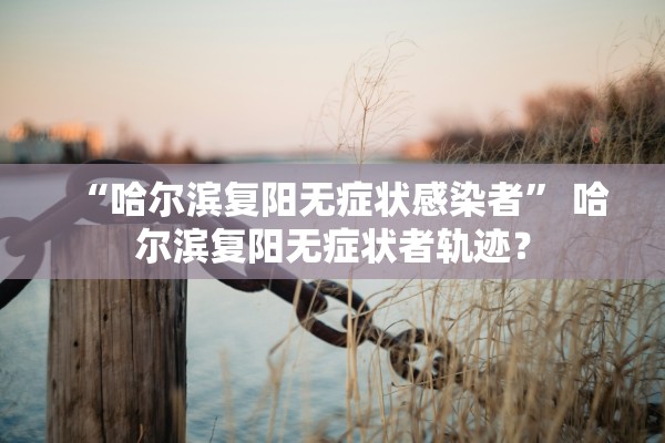 “哈尔滨复阳无症状感染者	” 哈尔滨复阳无症状者轨迹？